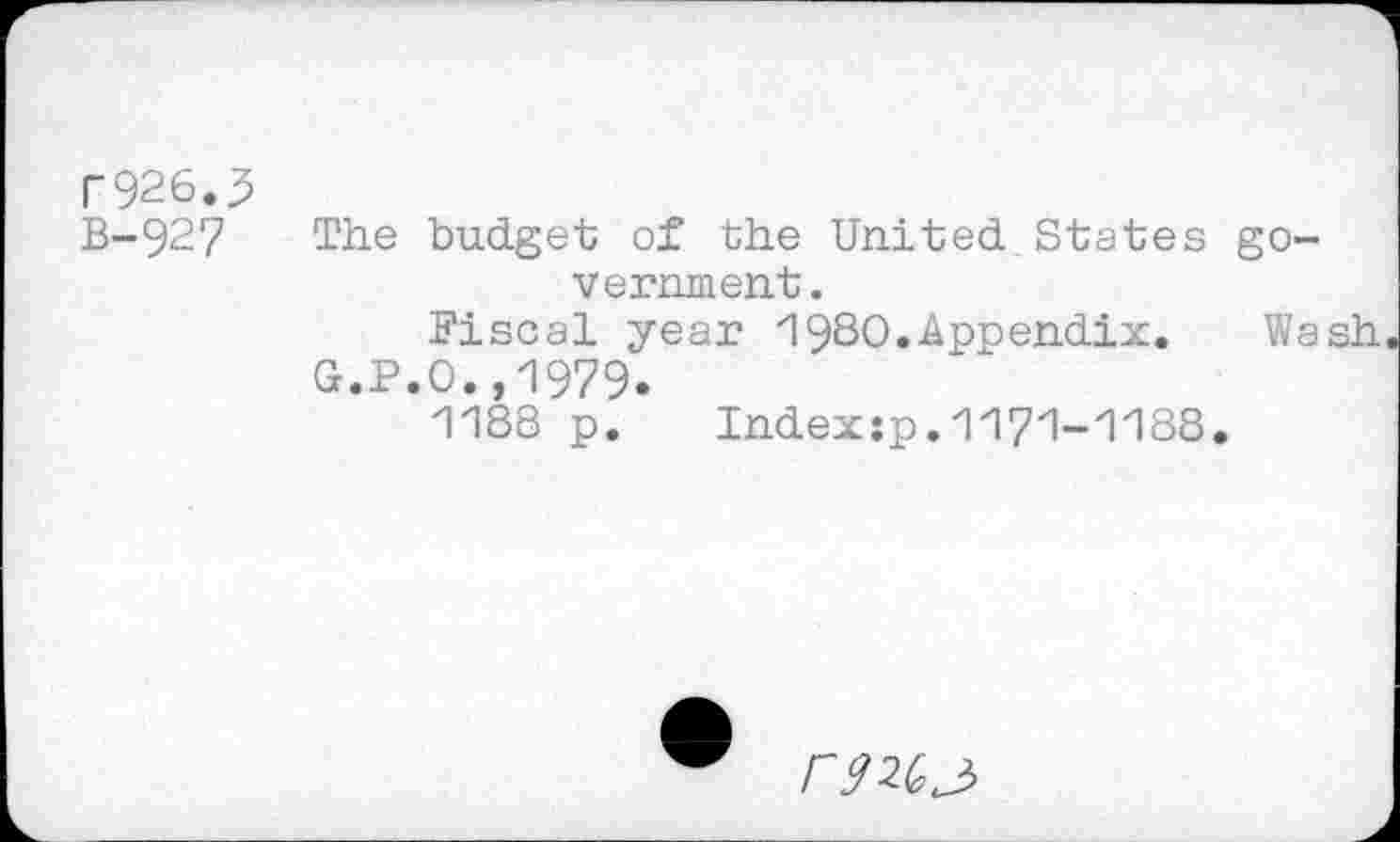 ﻿r926.3
B-927
The budget of the United States government.
Fiscal year 1980.Appendix. Wash G.P.O.,1979.
1188 p.	Index:p.1171-1188.
r?2Gj>